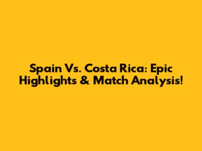 Spain Vs. Costa Rica: Epic Highlights & Match Analysis!