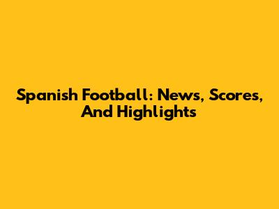 Spanish Football: News, Scores, And Highlights