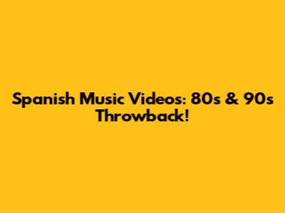 Spanish Music Videos: 80s & 90s Throwback!