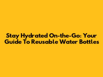 Stay Hydrated On-the-Go: Your Guide To Reusable Water Bottles