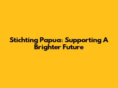 Stichting Papua: Supporting A Brighter Future