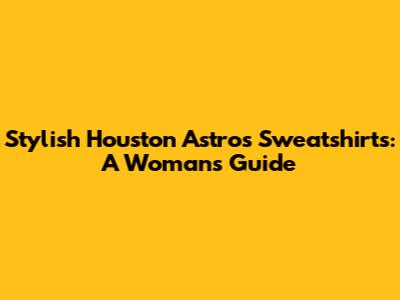 Stylish Houston Astros Sweatshirts: A Woman's Guide
