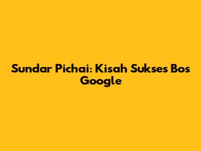 Sundar Pichai: Kisah Sukses Bos Google