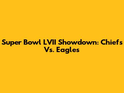 Super Bowl LVII Showdown: Chiefs Vs. Eagles