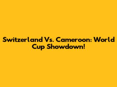 Switzerland Vs. Cameroon: World Cup Showdown!