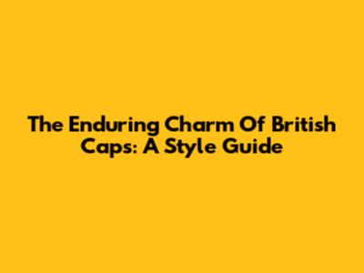 The Enduring Charm Of British Caps: A Style Guide
