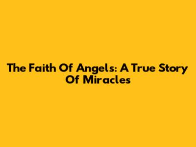 The Faith Of Angels: A True Story Of Miracles