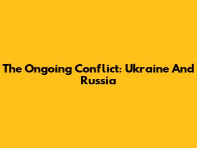 The Ongoing Conflict: Ukraine And Russia