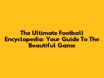 The Ultimate Football Encyclopedia: Your Guide To The Beautiful Game