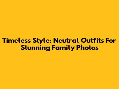 Timeless Style: Neutral Outfits For Stunning Family Photos