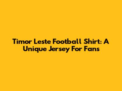 Timor Leste Football Shirt: A Unique Jersey For Fans