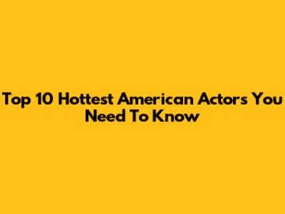 Top 10 Hottest American Actors You Need To Know