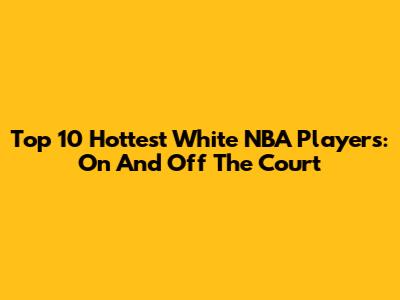 Top 10 Hottest White NBA Players: On And Off The Court
