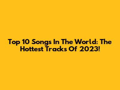 Top 10 Songs In The World: The Hottest Tracks Of 2023!