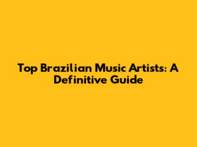 Top Brazilian Music Artists: A Definitive Guide