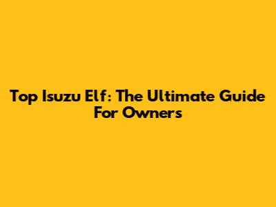Top Isuzu Elf: The Ultimate Guide For Owners