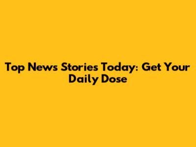 Top News Stories Today: Get Your Daily Dose