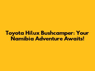Toyota Hilux Bushcamper: Your Namibia Adventure Awaits!