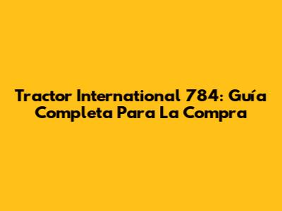Tractor International 784: Guía Completa Para La Compra
