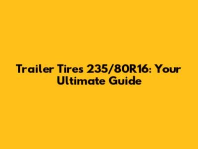 Trailer Tires 235/80R16: Your Ultimate Guide