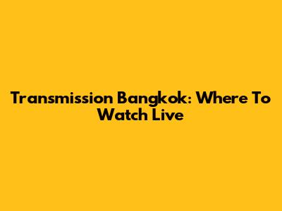 Transmission Bangkok: Where To Watch Live