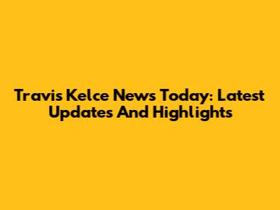 Travis Kelce News Today: Latest Updates And Highlights