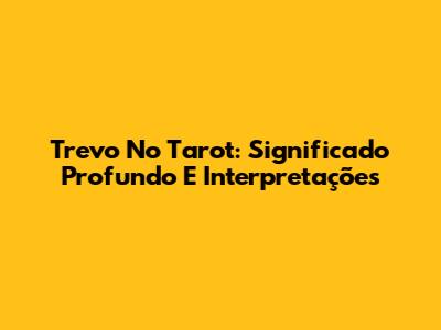 Trevo No Tarot: Significado Profundo E Interpretações