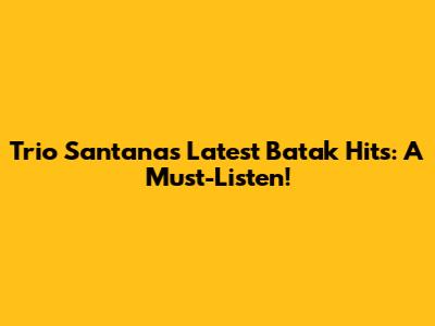 Trio Santana's Latest Batak Hits: A Must-Listen!