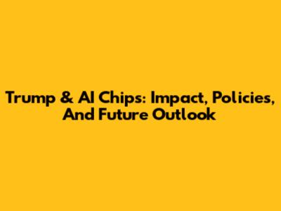 Trump & AI Chips: Impact, Policies, And Future Outlook