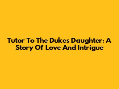 Tutor To The Duke's Daughter: A Story Of Love And Intrigue