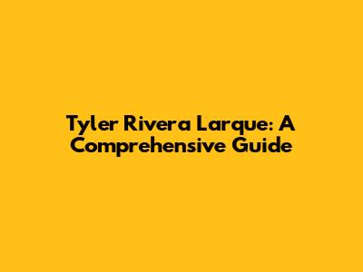 Tyler Rivera Larque: A Comprehensive Guide