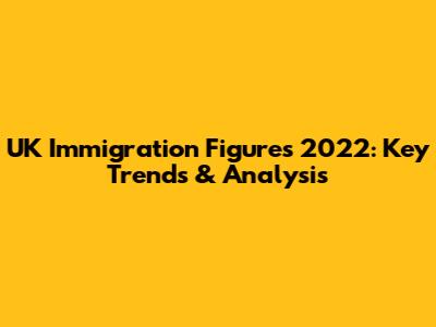 UK Immigration Figures 2022: Key Trends & Analysis
