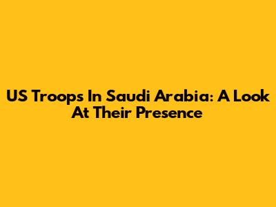 US Troops In Saudi Arabia: A Look At Their Presence