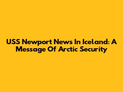 USS Newport News In Iceland: A Message Of Arctic Security