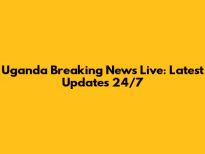 Uganda Breaking News Live: Latest Updates 24/7