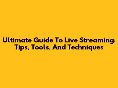 Ultimate Guide To Live Streaming: Tips, Tools, And Techniques