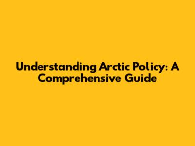 Understanding Arctic Policy: A Comprehensive Guide
