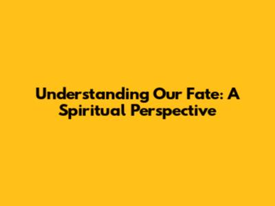 Understanding Our Fate: A Spiritual Perspective