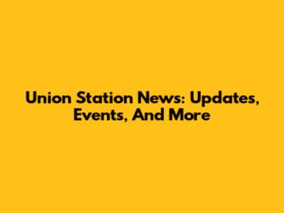Union Station News: Updates, Events, And More