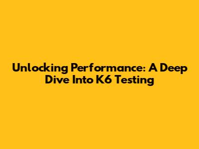 Unlocking Performance: A Deep Dive Into K6 Testing