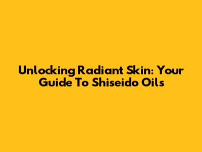Unlocking Radiant Skin: Your Guide To Shiseido Oils