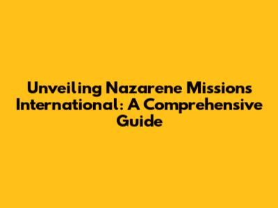 Unveiling Nazarene Missions International: A Comprehensive Guide
