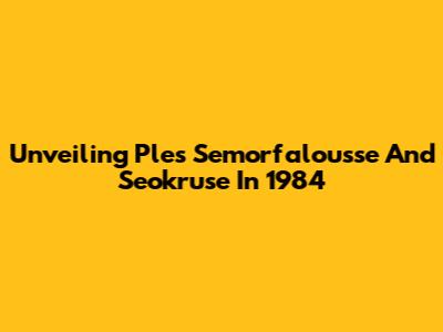 Unveiling Ples Semorfalousse And Seokruse In 1984