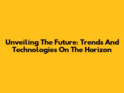 Unveiling The Future: Trends And Technologies On The Horizon