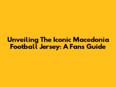 Unveiling The Iconic Macedonia Football Jersey: A Fan's Guide