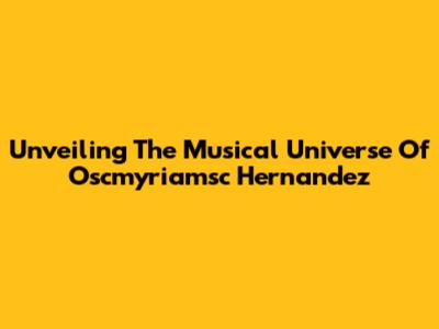 Unveiling The Musical Universe Of Oscmyriamsc Hernandez