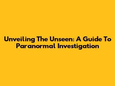 Unveiling The Unseen: A Guide To Paranormal Investigation