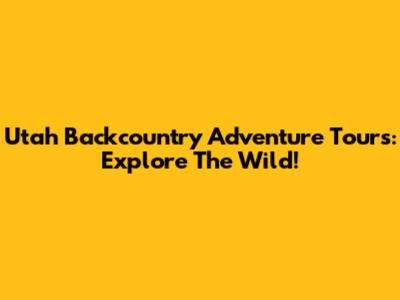 Utah Backcountry Adventure Tours: Explore The Wild!