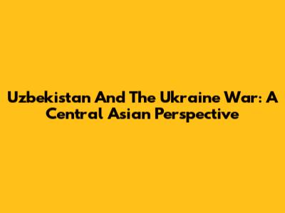 Uzbekistan And The Ukraine War: A Central Asian Perspective