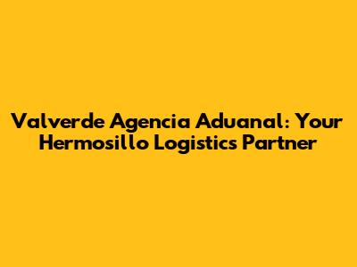 Valverde Agencia Aduanal: Your Hermosillo Logistics Partner